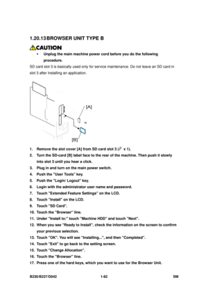 Page 114 
B230/B237/D042 1-82 SM 
1.20.13 BROWSER UNIT TYPE B 
 
ƒ  Unplug the main machine power cord before you do the following 
procedure.  
SD card slot 3 is basically used only for serv ice maintenance. Do not leave an SD card in 
slot 3 after installing an application. 
 
1.  Remove the slot cover [A] from SD card slot 3 (
 x 1). 
2.  Turn the SD-card [B] label face to the rear of the machine. Then push it slowly 
into slot 3 until you hear a click. 
3.  Plug in and turn on the main power switch. 
4....