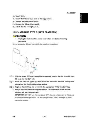 Page 115  
SM 1-83 B230/B237/D042 
Installation 
18. Touch OK. 
19.  Touch Exit twice to go back to the copy screen. 
20.  Turn off the main power switch. 
21.  Remove the SD card from slot 3. 
22.  Attach the slot cover [A] (
x 1). 
 
1.20.14 VM CARD TYPE C (JAVA PLATFORM) 
 
ƒ  Unplug the main machine power cord before you do the following 
procedure.  
Do not remove the SD card from sl ot 3 after installing the platform. 
 
1.  With the power OFF and the machine  unplugged, remove the slot cover [A] from 
SD...