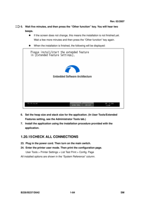 Page 116 
B230/B237/D042 1-84 SM 
5.  Wait five minutes, and then press the “Other function” key. You will hear two 
beeps. z  If the screen does not change, this means  the installation is not finished yet. 
Wait a few more minutes and then pre ss the “Other function” key again. 
z   When the installation is finished, the following will be displayed: 
 
 
 
 
 
 
 
 
 
 
 
6.  Set the heap size and stack size for  the application. (In User Tools/Extended 
Features setting, see the Ad ministrator Tools tab.) 
7....