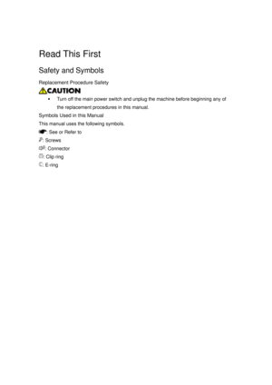 Page 1155 
 
Read This First 
Safety and Symbols 
Replacement Procedure Safety 
 
ƒ  Turn off the main power switch and unplug the machine before beginning any of 
the replacement procedures in this manual. 
Symbols Used in this Manual 
This manual uses the following symbols. 
: See or Refer to 
: Screws 
: Connector 
: Clip ring 
: E-ring  