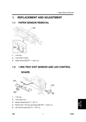 Page 1157Paper Sensor Removal 
SM 1 B790 
B790 
1 Bin Tray 
1.  REPLACEMENT AND ADJUSTMENT 
1.1 PAPER SENSOR REMOVAL 
 
1.  1-bin-tray 
2.  1-bin sorter unit [A] 
3.  Paper sensor [B] (
 x 1, hook x 3) 
 
1.2  1-BIN TRAY EXIT SENSOR AND LED CONTROL 
BOARD 
 
1.  1-bin tray 
2.  1-bin sorter unit 
3.  Sensor bracket [A] (
 x 1,  x 1). 
4.  Remove the 1-bin tray exit sensor [B] (
 x 1, hook x 4) 
5.  LED control board [C] (
 x 1,  x 2)  