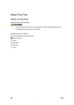 Page 1175SM i B792 
Read This First 
Safety and Symbols 
Replacement Procedure Safety 
 
ƒ  Turn off the main power switch and unplug the machine before beginning any of 
the replacement procedures in this manual. 
  
Symbols Used in this Manual 
This manual uses the following symbols. 
: See or Refer to 
: Screws 
: Connector 
: Clip ring 
: E-ring  