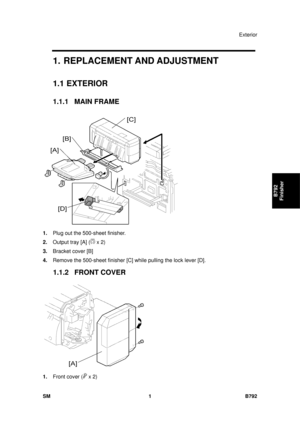 Page 1177Exterior 
SM 1 B792 
B792 
Finisher 
1.  REPLACEMENT AND ADJUSTMENT 
1.1   EXTERIOR 
1.1.1 MAIN FRAME 
 
1.  Plug out the 500-sheet finisher. 
2.  Output tray [A] (
 x 2) 
3.  Bracket cover [B] 
4.  Remove the 500-sheet finisher [C]  while pulling the lock lever [D]. 
1.1.2 FRONT COVER 
 
1.  Front cover (
 x 2)  