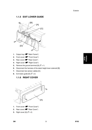 Page 1179Exterior 
SM 3 B792 
B792 
Finisher 
1.1.5 EXIT LOWER GUIDE 
 
1.  Output tray (
 Main Frame) 
2.  Front cover (
 Front Cover) 
3.  Rear cover (
 Rear Cover) 
4.  Right cover (
 Right Cover) 
5.  Remove the ground terminal [A] (
 x 1) 
6.  Disconnect the harness of the stack height lever solenoid [B]. 
7.  Disconnect two sensor cables [C]. 
8.  Exit lower guide [D] (
 x 2) 
1.1.6 RIGHT COVER 
 
1.  Front cover (
 Front Cover) 
2.  Rear cover (
 Rear Cover) 
3.  Right cover [A] (
 x 2)  