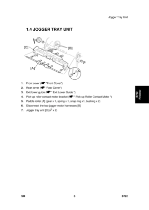 Page 1181Jogger Tray Unit 
SM 5 B792 
B792 
Finisher 
1.4   JOGGER TRAY UNIT 
 
1.  Front cover (
 Front Cover) 
2.  Rear cover (
 Rear Cover) 
3.  Exit lower guide (
  Exit Lower Guide ) 
4.  Pick-up roller contact motor bracket (
  Pick-up Roller Contact Motor ) 
5.  Paddle roller [A] (gear x 1, spring x 1, snap ring x1, bushing x 2)  
6.  Disconnect the two jogger motor harnesses [B] 
7.  Jogger tray unit [C] (
 x 2)  