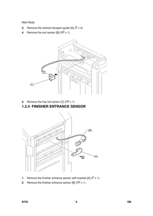 Page 1210Main Body 
B793 6  SM 
3. Remove the vertical transport guide [A] ( x 4). 
4.  Remove the exit sensor [B] (
 x 1).  
 
5.  Remove the tray full sensor [C] (
 x 1). 
1.2.4 FINISHER ENTRANCE SENSOR 
 
1.  Remove the finisher entrance sensor with bracket [A] (
 x 1). 
2.  Remove the finisher entrance sensor [B] (
 x 1).  