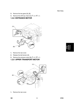 Page 1213Main Body 
SM 9 B793 
B793 
Booklet 
Finisher 
3.  Remove the two gears [A], [B]. 
4.  Remove the shift tray motor [C] (
 x 2,  x 1) 
1.2.8 ENTRANCE MOTOR 
 
1.  Remove the rear cover. 
2.  Release the belt tension [A]. 
3.  Remove the entrance motor [B] (
 x 2,  x 1).   
1.2.9  UPPER TRANSPORT MOTOR 
 
1.  Remove the rear cover.  