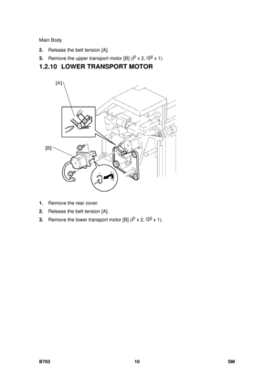 Page 1214Main Body 
B793 10  SM 
2. Release the belt tension [A]. 
3.  Remove the upper transport motor [B] (
 x 2,  x 1). 
1.2.10 LOWER TRANSPORT MOTOR 
 
1.  Remove the rear cover. 
2.  Release the belt tension [A]. 
3.  Remove the lower transport motor [B] (
 x 2,  x 1).    