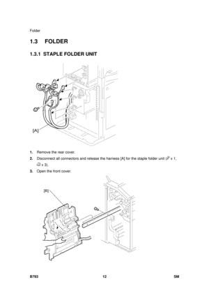 Page 1216Folder 
B793 12  SM 
1.3 FOLDER 
1.3.1 STAPLE FOLDER UNIT 
 
1.  Remove the rear cover. 
2.  Disconnect all connectors and re lease the harness [A] for the staple folder unit (
 x 1, 
 x 3). 
3.  Open the front cover.   
  