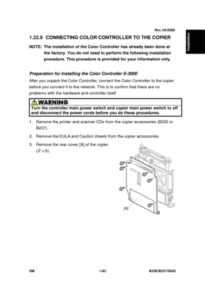 Page 125  
SM 1-93 B230/B237/D042 
Installation 
1.22.9 CONNECTING COLOR CONTROLLER TO THE COPIER 
NOTE:  The installation of the Color Controller has already been done at 
the factory. You do not need to  perform the following installation 
procedure. This procedure is provided for your information only. 
 
Preparation for Installing the Color Controller E-3000 
After you unpack the Color Controller, conne ct the Color Controller to the copier 
before you connect it to the network. This  is to confirm that...