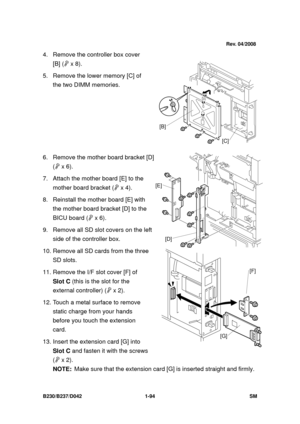 Page 126 
B230/B237/D042 1-94 SM 
4.  Remove the controller box cover 
[B] (  x 8).   
5.  Remove the lower memory [C] of  the two DIMM memories. 
 
 
 
 
 
6.  Remove the mother board bracket [D]  (  x 6). 
7. Attach the mot her board [E] to the 
mother board bracket (  x 4). 
8.  Reinstall the mother board [E] with  the mother board bracket [D] to the 
BICU board (  x 6). 
9.  Remove all SD slot covers on the left  side of the controller box. 
10. Remove all SD cards from the three  SD slots. 
11. Remove...