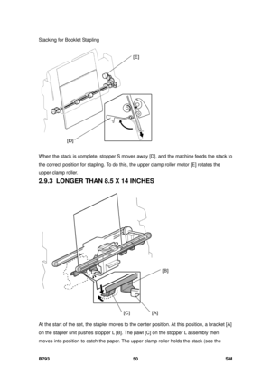 Page 1254Stacking for Booklet Stapling 
B793 50  SM 
 
When the stack is complete, stopper S moves away [D], and the machine feeds the stack to 
the correct position for stapling. To do this, the upper clamp roller motor [E] rotates the 
upper clamp roller. 
2.9.3  LONGER THAN 8.5 X 14 INCHES 
 
At the start of the set, the stapler moves to the  center position. At this position, a bracket [A] 
on the stapler unit pushes stopper L [B]. The  pawl [C] on the stopper L assembly then 
moves into position to catch the...