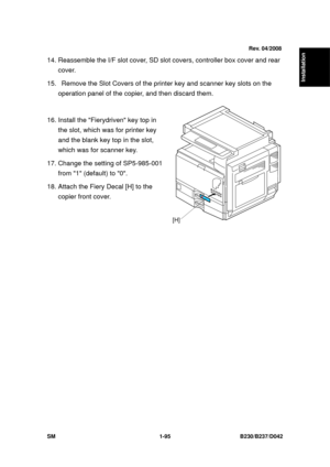 Page 127  
SM 1-95 B230/B237/D042 
Installation 
14. Reassemble the I/F slot cover, SD slot covers, controller box cover and rear 
cover. 
15.   Remove the Slot Covers of the  printer key and scanner key slots on the 
operation panel of the copier, and then discard them. 
 
16. Install the Fierydriven key top in  the slot, which was for printer key 
and the blank key top in the slot, 
which was for scanner key. 
17. Change the setting of SP5-985-001  from 1 (default) to 0. 
18. Attach the Fiery Decal [H] to the...