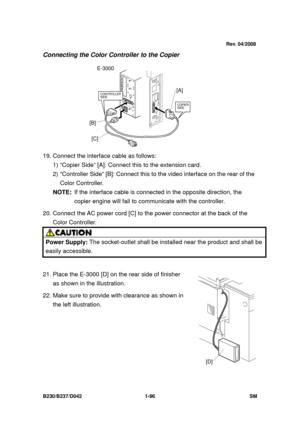 Page 128 
B230/B237/D042 1-96 SM 
Connecting the Color Controller to the Copier 
19. Connect the interface cable as follows:   
1) “Copier Side” [A]: Connect  this to the extension card. 
2) “Controller Side” [B]: Connect this to  the video interface on the rear of the 
Color Controller. 
NOTE:  If the interface cable is connect ed in the opposite direction, the 
copier engine will fail to communi cate with the controller.   
20. Connect the AC power cord [C] to  the power connector at the back of the 
Color...