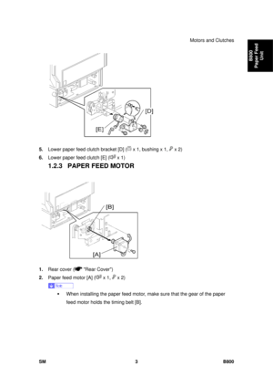 Page 1273Motors and Clutches 
SM 3 B800 
B800 
Paper Feed  Unit 
 
5.  Lower paper feed clutch bracket [D] (
 x 1, bushing x 1,  x 2) 
6.  Lower paper feed clutch [E] (
 x 1) 
1.2.3  PAPER FEED MOTOR 
 
1.  Rear cover (
 Rear Cover) 
2.  Paper feed motor [A] (
 x 1,  x 2) 
 
ƒ  When installing the paper feed motor, ma ke sure that the gear of the paper 
feed motor holds the timing belt [B].  