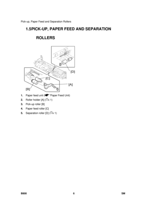 Page 1276Pick-up, Paper Feed and Separation Rollers 
B800 6  SM 
1.5 PICK-UP, PAPER FEED AND SEPARATION 
ROLLERS 
 
1.  Paper feed unit (
 Paper Feed Unit) 
2.  Roller holder [A] (
x 1) 
3.  Pick-up roller [B]  
4.  Paper feed roller [C] 
5.  Separation roller [D] (
x 1)  