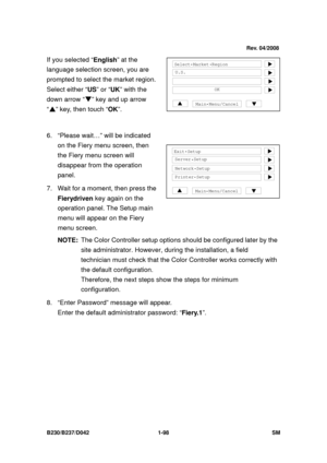 Page 130 
B230/B237/D042 1-98 SM 
If you selected “English” at the 
language selection screen, you are 
prompted to select the market region. 
Select either “ US” or “UK” with the 
down arrow “ ” key and up arrow 
“  ” key, then touch “ OK”. 
 
6.  “Please wait…” will be indicated 
on the Fiery menu screen, then 
the Fiery menu screen will 
disappear from the operation 
panel. 
7.  Wait for a moment, then press the  Fierydriven key again on the 
operation panel. The Setup main 
menu will appear on the Fiery...