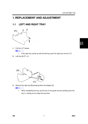 Page 1293Left and Right Tray 
SM 1 B801 
B801 LCIT 
1. REPLACEMENT AND ADJUSTMENT 
1.1  LEFT AND RIGHT TRAY 
 
1.  Pull the LCT drawer. 
 
ƒ  If the right tray comes up with the left  tray, push the right tray into the LCT. 
2.  Left tray [A] (
 x 2) 
 
3.  Remove the right tray [B] pressing down the stopper [C]. 
 
ƒ  When reinstalling the tray, set the tray on the guide rail and carefully push the 
tray in, making sure to  keep the tray level.  