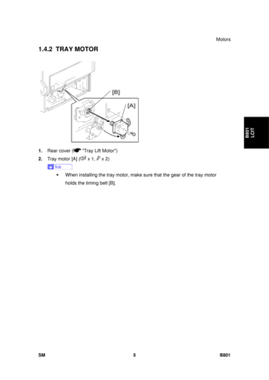 Page 1297Motors 
SM 5 B801 
B801 LCIT 
1.4.2 TRAY MOTOR 
 
1.  Rear cover (
 Tray Lift Motor) 
2.  Tray motor [A] (
 x 1,  x 2) 
 
ƒ  When installing the tray motor, make  sure that the gear of the tray motor 
holds the timing belt [B].  