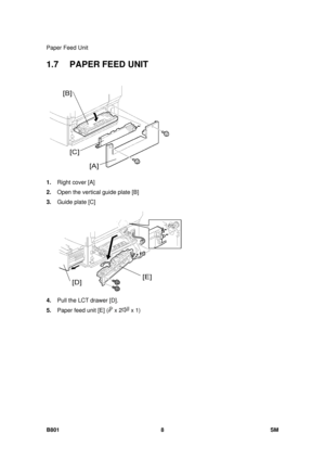 Page 1300Paper Feed Unit 
B801 8  SM 
1.7 PAPER FEED UNIT 
 
1.  Right cover [A] 
2.  Open the vertical guide plate [B] 
3.  Guide plate [C] 
 
4.  Pull the LCT drawer [D]. 
5.  Paper feed unit [E] (
 x 2 x 1)  