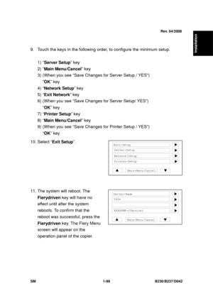 Page 131  
SM 1-99 B230/B237/D042 
Installation 
 
9.  Touch the keys in the following order, to configure the minimum setup. 
  
1) “Server Setup ” key 
2) “ Main Menu/Cancel ” key 
3) (When you see “Save Changes for Server Setup / YES”)   
“OK ” key 
4) “ Network Setup ” key 
5) “ Exit Network ” key 
6) (When you see “Save Changes for Server Setup/ YES”)   
“OK ” key 
7) “ Printer Setup ” key 
8) “ Main Menu/Cancel ” key 
9) (When you see “Save Changes for Printer Setup / YES”)   
“OK ” key 
10. Select “Exit...