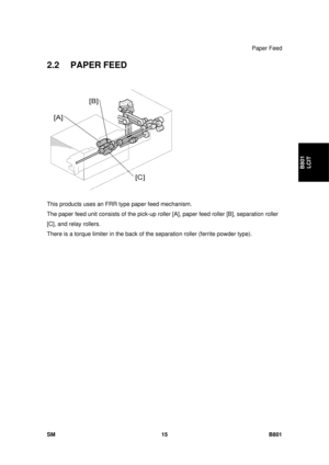 Page 1307Paper Feed 
SM 15 B801 
B801 LCIT 
2.2 PAPER FEED 
 
This products uses an FRR  type paper feed mechanism.  
The paper feed unit consists of the pick-up ro ller [A], paper feed roller [B], separation roller 
[C], and relay rollers.  
There is a torque limiter in the back of  the separation roller (ferrite powder type).  