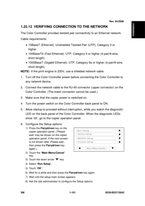 Page 133  
SM 1-101 B230/B237/D042 
Installation 
1.22.12  VERIFYING CONNECTION TO THE NETWORK 
The Color Controller provides twisted pair connectivity to an Ethernet network. 
Cable requirements: 
•  10BaseT (Ethernet): Unshielded T wisted Pair (UTP), Category 3 or 
higher 
•  100BaseTX (Fast Ethernet): UTP, Ca tegory 5 or higher (4-pair/8-wire, 
short length) 
•  1000BaseT (Gigabit Ethernet): UTP, Category 5e or higher  (4-pair/8-wire, 
short-length) 
NOTE:  If the print engine is 230V, us e a shielded network...