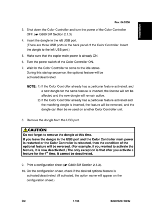 Page 137  
SM 1-105 B230/B237/D042 
Installation 
 
3.  Shut down the Color Controller and turn the power of the Color Controller 
OFF. ( 
 G889 SM Section 2.1.3) 
4.  Insert the dongle in the left USB port.    (There are three USB ports in the back p anel of the Color Controller. Insert 
the dongle to the left USB port.) 
5.  Make sure that the copier  main power is already ON. 
6.  Turn the power switch of the Color Controller ON. 
7.  Wait for the Color Controller to come to the idle status.  During this...