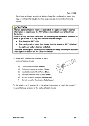 Page 138 
B230/B237/D042 1-106 SM 
If you have activated an optional feature, keep the configuration sheet. You 
may need it later for troubleshooting pur poses, as shown in the following 
caution. 
 
 
After an optional feature has been  activated, the optional feature license 
information is kept inside the ACT ch ip on the video board of the Color 
Controller.  
If the ACT chip becomes defective, the  following are needed as evidence in 
order to get a new ACT chip and optional feature dongle: 
• The...