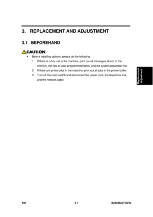 Page 151 
SM 3-1 B230/B237/D042 
Replacement 
Adjustment 
3.  REPLACEMENT AND ADJUSTMENT 
3.1 BEFOREHAND 
 
ƒ  Before installing options , please do the following: 
1.  If there is a fax unit in the machi ne, print out all messages stored in the 
memory, the lists of user-programmed  items, and the system parameter list. 
2.  If there are printer jobs in the machine, print out all jobs in the printer buffer. 
3.  Turn off the main switch and disconn ect the power cord, the telephone line, 
and the network cable.  