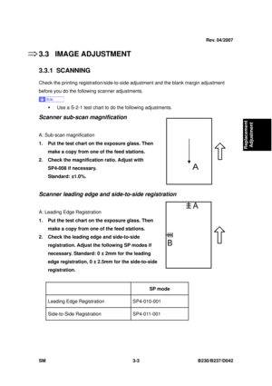 Page 153 
SM 3-3 B230/B237/D042 
Replacement 
Adjustment 
3.3 IMAGE ADJUSTMENT 
3.3.1 SCANNING 
Check the printing registration/side-to-side  adjustment and the blank margin adjustment 
before you do the followi ng scanner adjustments. 
 
ƒ  Use a S-2-1 test chart to  do the following adjustments. 
Scanner sub-scan magnification 
 
A: Sub-scan magnification 
1.  Put the test chart on the exposure glass. Then 
make a copy from one of the feed stations. 
2.  Check the magnification ratio. Adjust with  SP4-008 if...