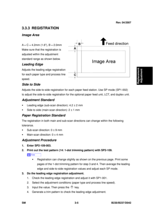 Page 155 
SM 3-5 B230/B237/D042 
Replacement 
Adjustment 
3.3.3 REGISTRATION 
Image Area 
 
A = C = 4.2mm (1.6), B = 2.0mm 
Make sure that the registration is 
adjusted within the adjustment 
standard range as shown below. 
Leading Edge 
Adjusts the leading edge registration 
for each paper type and process line 
speed. 
Side to Side 
Adjusts the side-to-side registration for each  paper feed station. Use SP mode (SP1-002) 
to adjust the side-to-side registration for t he optional paper feed unit, LCT, and...