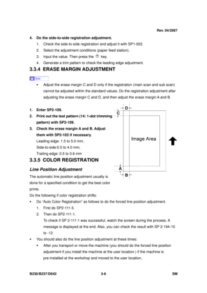 Page 156 
B230/B237/D042 3-6 SM 
4.  Do the side-to-side registration adjustment. 
1.  Check the side-to-side regist ration and adjust it with SP1-002. 
2.  Select the adjustment c onditions (paper feed station). 
3.  Input the value. Then press the 
 key. 
4.  Generate a trim pattern to check the leading edge adjustment. 
3.3.4  ERASE MARGIN ADJUSTMENT 
 
ƒ  Adjust the erase margin C and D only if  the registration (main scan and sub scan) 
cannot be adjusted within t he standard values. Do the r egistration...