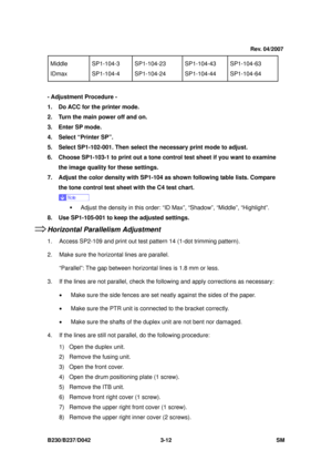 Page 162 
B230/B237/D042 3-12 SM 
Middle 
IDmax SP1-104-3 
SP1-104-4  SP1-104-23 
SP1-104-24  SP1-104-43 
SP1-104-44 SP1-104-63 
SP1-104-64 
 
- Adjustment Procedure -
 
1.  Do ACC for the printer mode. 
2.  Turn the main power off and on. 
3. Enter SP mode. 
4.  Select “Printer SP”. 
5.  Select SP1-102-001. Then select the necessary print mode to adjust. 
6.  Choose SP1-103-1 to print out a tone c ontrol test sheet if you want to examine 
the image quality for these settings. 
7.  Adjust the color density with...