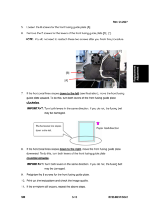 Page 163 
SM 3-13 B230/B237/D042 
Replacement 
Adjustment 
5.  Loosen the 8 screws for the  front fusing guide plate [A]. 
6.  Remove the 2 screws for the levers of  the front fusing guide plate [B], [C]. 
NOTE:  You do not need to reattach these two screws after you finish this procedure. 
 
 
7.  If the horizontal lines slopes  down to the left
 (see illustration), move the front fusing 
guide plate upward. To do this, turn both  levers of the front fusing guide plate 
clockwise
.  
IMPORTANT : Turn both...