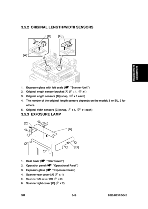 Page 169 
SM 3-19 B230/B237/D042 
Replacement 
Adjustment 
3.5.2  ORIGINAL LENGTH/WIDTH SENSORS 
 
1.  Exposure glass with left scale (
 Scanner Unit) 
2.  Original length sensor bracket [A] (
 x 1,  x1) 
3.  Original length sensors [B] (snap, 
  x 1 each) 
4.  The number of the original length sens ors depends on the model; 3 for EU, 2 for 
others. 
5.  Original width sensors [C] (snap, 
 x 1,  x1 each) 
3.5.3 EXPOSURE LAMP 
 
1.  Rear cover (
 Rear Cover) 
2.  Operation panel (
 Operational Panel) 
3....