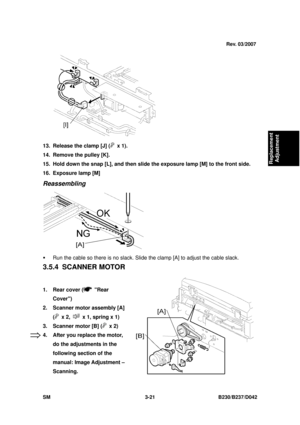 Page 171 
SM 3-21 B230/B237/D042 
Replacement 
Adjustment 
 
13.  Release the clamp [J] (
 x 1). 
14.  Remove the pulley [K]. 
15.  Hold down the snap [L], and then slid e the exposure lamp [M] to the front side. 
16.  Exposure lamp [M] 
Reassembling 
 
ƒ  Run the cable so there is no slack. Sli de the clamp [A] to adjust the cable slack. 
3.5.4 SCANNER MOTOR 
 
1.  Rear cover (
 Rear 
Cover) 
2.  Scanner motor assembly [A] 
(
 x 2,   x 1, spring x 1) 
3.  Scanner motor [B] (
 x 2) 
4.  After you replace the...