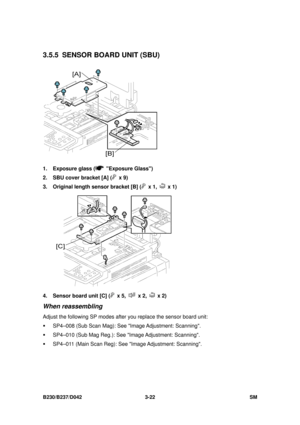 Page 172 
B230/B237/D042 3-22 SM 
3.5.5  SENSOR BOARD UNIT (SBU) 
 
1.  Exposure glass (
 Exposure Glass) 
2.  SBU cover bracket [A] (
 x 9) 
3.  Original length sensor bracket [B] (
 x 1,  x 1) 
 
4.  Sensor board unit [C] (
 x 5,  x 2,  x 2) 
When reassembling 
Adjust the following SP modes afte r you replace the sensor board unit: 
ƒ  SP4–008 (Sub Scan Mag): See I mage Adjustment:  Scanning. 
ƒ  SP4–010 (Sub Mag Reg.): See  Image Adjustment:  Scanning. 
ƒ  SP4–011 (Main Scan Reg): See  Image Adjustment:...
