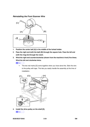 Page 174 
B230/B237/D042 3-24 SM 
Reinstalling the Front Scanner Wire 
 
1.  Position the center ball [A] in the middle of the forked holder. 
2.  Pass the right end (with the ball) [B] through the square hole. Pass the left end 
(with the ring) [C] through the notch. 
3.  Wind the right end counterclockwise (sho wn from the machine’s front) five times. 
Wind the left end clockwise twice.   
 
ƒ  The two red marks [D] come together when you have done this. Stick the wire 
to the pulley with tape. This lets you...