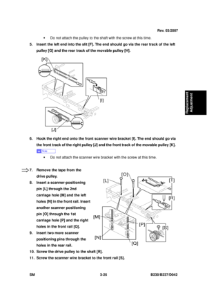 Page 175 
SM 3-25 B230/B237/D042 
Replacement 
Adjustment 
ƒ  Do not attach the pulley to the s haft with the screw at this time. 
5.  Insert the left end into the slit [F]. The end should go via the rear track of the left  pulley [G] and the rear track of the movable pulley [H]. 
 
6.  Hook the right end onto the front scanner wire bracket [I]. The end should go via 
the front track of the right pulley [J] and the front track of the movable pulley [K]. 
 
ƒ  Do not attach the scanner wire bracket with the screw...