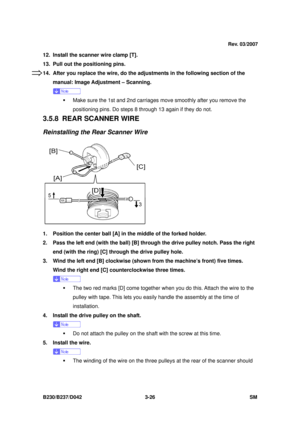 Page 176 
B230/B237/D042 3-26 SM 
12.  Install the scanner wire clamp [T]. 
13.  Pull out the positioning pins.   
14.  After you replace the wire, do the adjustments in the following section of the 
manual: Image Adjustment – Scanning. 
 
ƒ  Make sure the 1st and 2nd carriages move smoothly after you remove the 
positioning pins. Do steps 8  through 13 again if they do not. 
3.5.8 REAR SCANNER WIRE 
Reinstalling the Rear Scanner Wire 
 
1.  Position the center ball [A] in the middle of the forked holder. 
2....