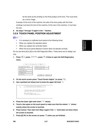 Page 177 
SM 3-27 B230/B237/D042 
Replacement 
Adjustment 
be the same as the winding on the three pu lleys at the front. This must show 
as a mirror image. 
Example: At the front of the machine, t he side of the drive pulley with the three 
windings must face the front of the machine. At the rear of the machine, it must face 
the rear. 
6.  Do steps 7 through 13 again in the “” Section. 
3.5.9  TOUCH PANEL PO SITION ADJUSTMENT 
 
ƒ  It is necessary to calibrate t ouch panel at the following times: 
ƒ  When you...
