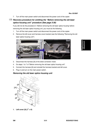 Page 181 
SM 3-31 B230/B237/D042 
Replacement 
Adjustment 
7.  Turn off the main power switch and disconnect the power cord of the copier. 
Recovery procedure for omitting the “Before removing the old laser 
optics housing unit” procedure (See page 3-30) 
If you did not do the procedure in ‘Before removing the old laser optics housing’ before 
removing the old laser optics housing unit, you must do the following. 
1.  Turn off the main power switch and disconnect the power cord of the copier. 
2.  Remove the...