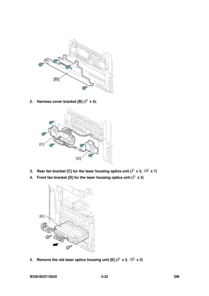 Page 182 
B230/B237/D042 3-32 SM 
 
2.  Harness cover bracket [B] (
 x 4). 
 
3.  Rear fan bracket [C] for the laser housing optics unit (
 x 3,  x 7) 
4.  Front fan bracket [D] for the laser housing optics unit (
 x 2) 
 
5.  Remove the old laser optics housing unit [E] (
 x 2,  x 2)  