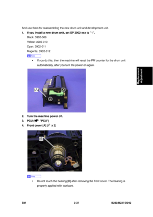 Page 187 
SM 3-37 B230/B237/D042 
Replacement 
Adjustment 
And use them for reassembling the  new drum unit and development unit. 
1.  If you install a new drum unit, set SP 3902-xxx to 1.  Black: 3902-009 
Yellow: 3902-010 
Cyan: 3902-011 
Magenta: 3902-012 
 
ƒ  If you do this, then the machine will reset the PM counter for the drum unit 
automatically, after you turn the power on again. 
 
2.  Turn the machine power off. 
3. PCU (
 PCU) 
4.  Front cover [A] (
 x 2) 
 
 
ƒ  Do not touch the bearing [B] after...