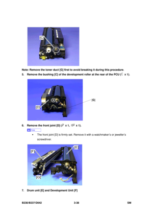 Page 188 
B230/B237/D042 3-38 SM 
 
Note: Remove the toner duct [G] first to avoid breaking it during this procedure . 
5.  Remove the bushing [C] of the developm ent roller at the rear of the PCU (
 x 1). 
 
6.  Remove the front joint [D] (
 x 1,  x 1). 
 
ƒ  The front joint [D] is firmly set. Remove it with a watchmaker’s or jeweller’s 
screwdriver. 
 
7.  Drum unit [E] and Development Unit [F] 
[ G ] 