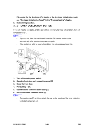 Page 190 
B230/B237/D042 3-40 SM 
PM counter for the developer. (For details of the developer initialization result, 
see Developer Initialization Result  in the Troubleshooting chapter. 
8.  Do the ACC procedure. 
3.7.3 TONER COLL ECTION BOTTLE 
If you will install a new bottle, and the old bottle  is not in a full or near-full condition, then set 
SP 3902-017 to 1. 
 
ƒ  If you do this, then the machine will reset the PM counter for the bottle 
automatically, after you turn the power on again.   
ƒ  If the...