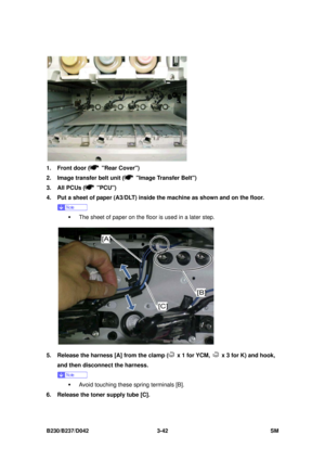 Page 192 
B230/B237/D042 3-42 SM 
 
1.  Front door (
 Rear Cover) 
2.  Image transfer belt unit (
  Image Transfer Belt) 
3.  All PCUs (
 PCU)  
4.  Put a sheet of paper (A3/DLT) inside the machine as shown and on the floor.   
 
ƒ  The sheet of paper on the floor is used in a later step. 
 
5.  Release the harness [A] from the clamp (
  x 1 for YCM,   x 3 for K) and hook, 
and then disconnect the harness. 
 
ƒ  Avoid touching these spring terminals [B]. 
6.  Release the toner supply tube [C].  