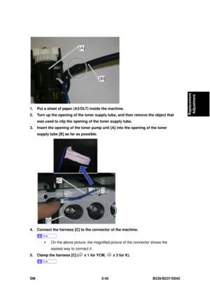 Page 195 
SM 3-45 B230/B237/D042 
Replacement 
Adjustment 
 
1.  Put a sheet of paper (A3/DLT) inside the machine. 
2.  Turn up the opening of the toner supply tube, and then remove the object that 
was used to clip the opening of the toner supply tube. 
3.  Insert the opening of the toner pump unit [A] into the opening of the toner  supply tube [B] as far as possible. 
 
4.  Connect the harness [C] to the connector of the machine. 
 
ƒ  On the above picture, the magnified  picture of the connector shows the...