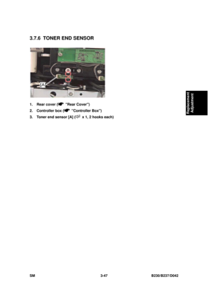 Page 197 
SM 3-47 B230/B237/D042 
Replacement 
Adjustment 
3.7.6  TONER END SENSOR 
 
1.  Rear cover (
 Rear Cover) 
2.  Controller box (
 Controller Box) 
3.  Toner end sensor [A] (
  x 1, 2 hooks each)  